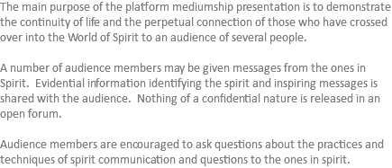 The main purpose of the platform mediumship presentation is to demonstrate the continuity of life and the perpetual connection of those who have crossed over into the World of Spirit to an audience of several people. A number of audience members may be given messages from the ones in Spirit. Evidential information identifying the spirit and inspiring messages is shared with the audience. Nothing of a confidential nature is released in an open forum. Audience members are encouraged to ask questions about the practices and techniques of spirit communication and questions to the ones in spirit.